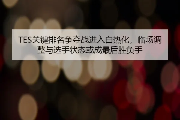TES关键排名争夺战进入白热化，临场调整与选手状态或成最后胜负手