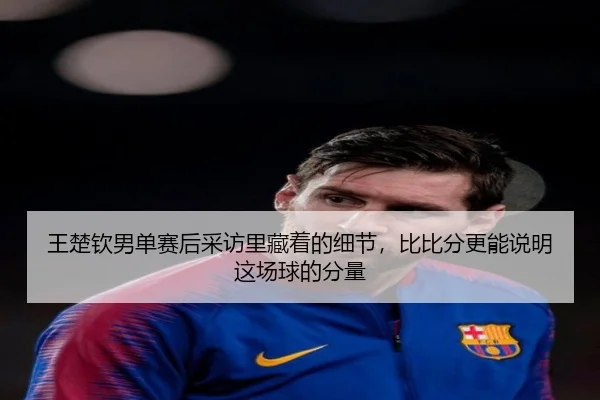王楚钦男单赛后采访里藏着的细节，比比分更能说明这场球的分量
